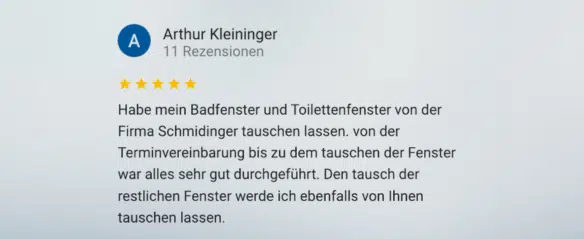 »Habe mein Badfenster und Toilettenfenster von der Firma Schmidinger tauschen lassen. Von der Terminvereinbarung bis zu dem Tauschen der Fenster war alles sehr gut durchgeführt. Den Tausch der restlichen Fenster werde ich ebenfalls von ihnen tauschen lassen.«